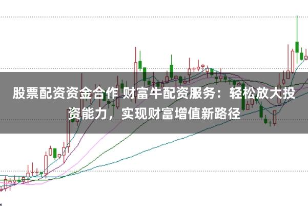 股票配资资金合作 财富牛配资服务：轻松放大投资能力，实现财富增值新路径