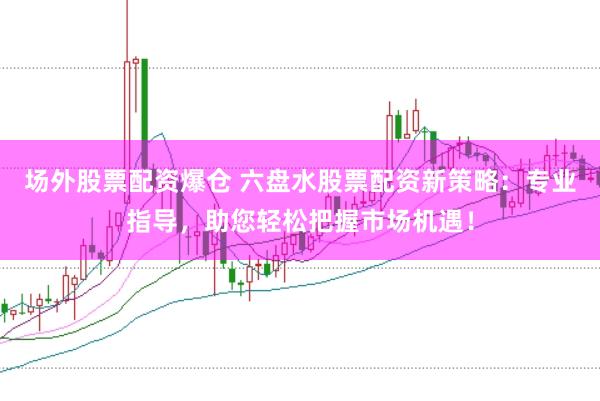 场外股票配资爆仓 六盘水股票配资新策略：专业指导，助您轻松把握市场机遇！