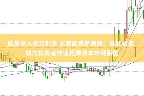 融易富入杨方配资 买壳配资新策略：高效融资，助力投资者快速拓展资本市场版图