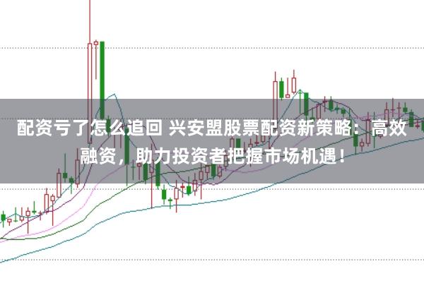 配资亏了怎么追回 兴安盟股票配资新策略：高效融资，助力投资者把握市场机遇！