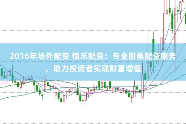 2016年场外配资 恒乐配资：专业股票配资服务，助力投资者实现财富增值