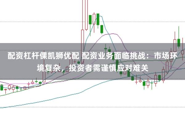 配资杠杆倮凯狮优配 配资业务面临挑战：市场环境复杂，投资者需谨慎应对难关