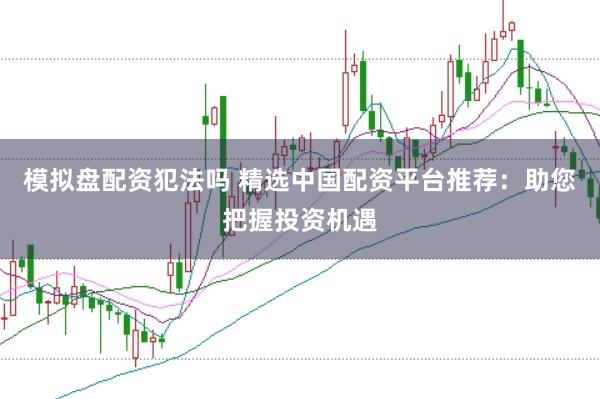 模拟盘配资犯法吗 精选中国配资平台推荐：助您把握投资机遇