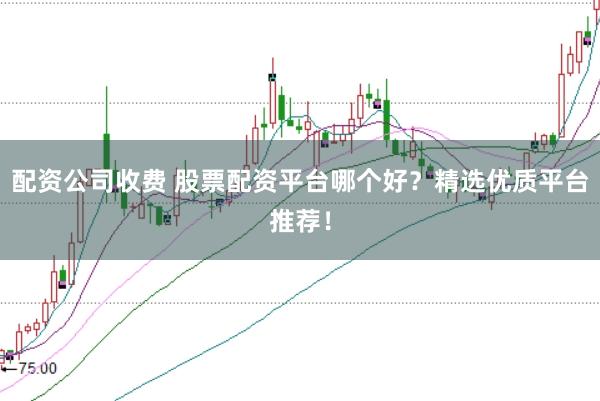 配资公司收费 股票配资平台哪个好？精选优质平台推荐！