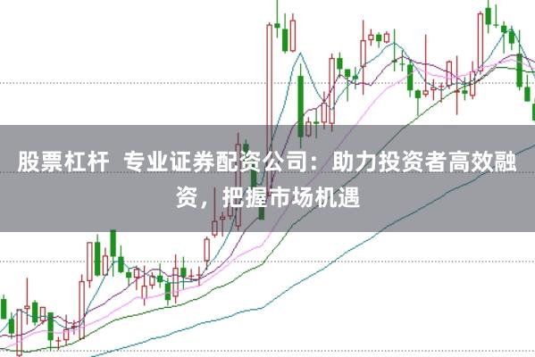 股票杠杆  专业证券配资公司：助力投资者高效融资，把握市场机遇