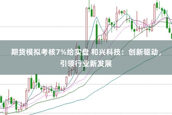 期货模拟考核7%给实盘 和兴科技：创新驱动，引领行业新发展