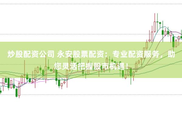 炒股配资公司 永安股票配资：专业配资服务，助您灵活把握股市机遇！