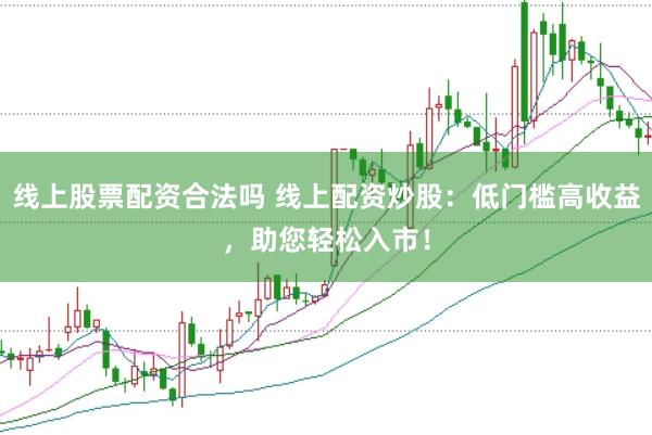 线上股票配资合法吗 线上配资炒股：低门槛高收益，助您轻松入市！