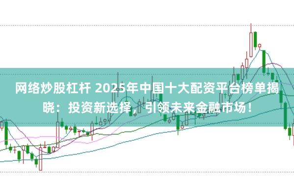 网络炒股杠杆 2025年中国十大配资平台榜单揭晓：投资新选择，引领未来金融市场！