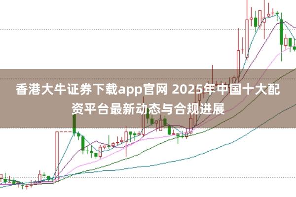 香港大牛证券下载app官网 2025年中国十大配资平台最新动态与合规进展
