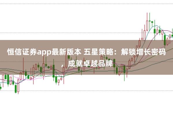 恒信证券app最新版本 五星策略：解锁增长密码，成就卓越品牌