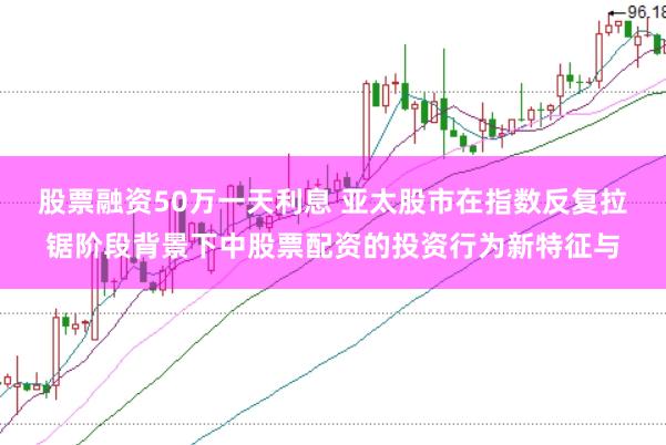 股票融资50万一天利息 亚太股市在指数反复拉锯阶段背景下中股票配资的投资行为新特征与