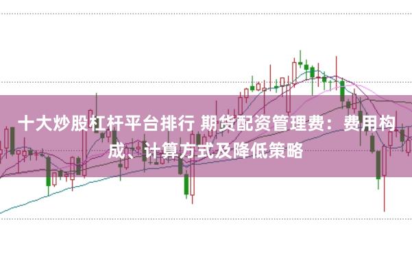 十大炒股杠杆平台排行 期货配资管理费：费用构成、计算方式及降低策略