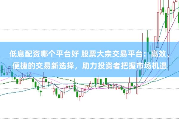 低息配资哪个平台好 股票大宗交易平台：高效、便捷的交易新选择，助力投资者把握市场机遇