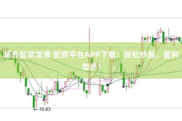 场外配资清理 配资平台APP下载：轻松炒股，盈利加速！