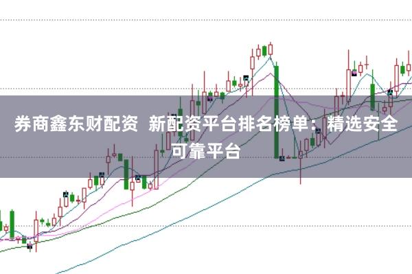 券商鑫东财配资  新配资平台排名榜单：精选安全可靠平台