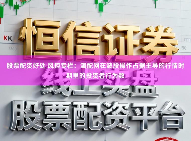 股票配资好处 风控专栏：淘配网在波段操作占据主导的行情时期里的投资者行为数