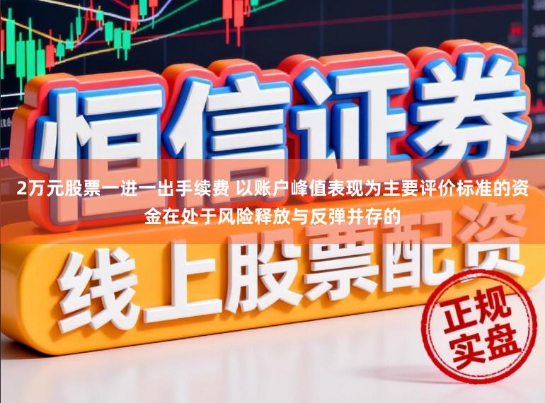 2万元股票一进一出手续费 以账户峰值表现为主要评价标准的资金在处于风险释放与反弹并存的