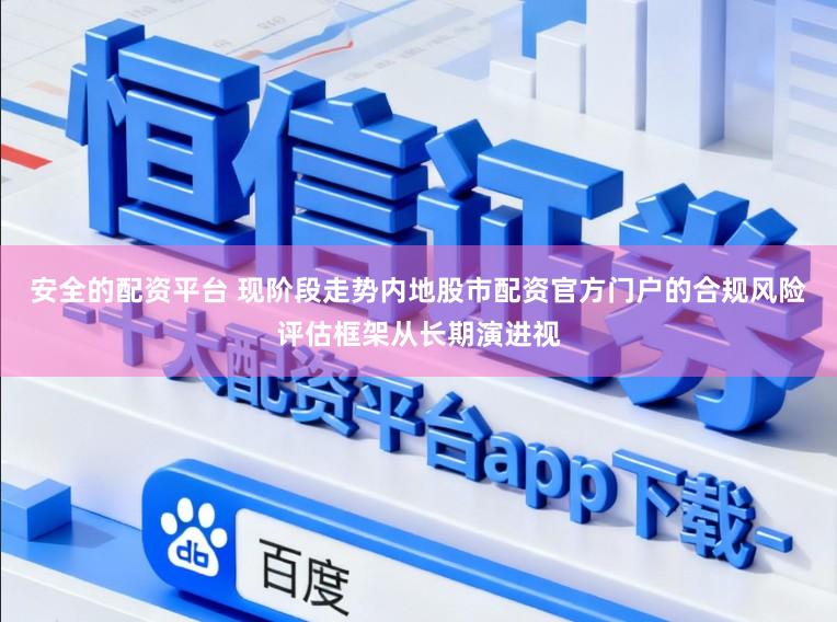 安全的配资平台 现阶段走势内地股市配资官方门户的合规风险评估框架从长期演进视