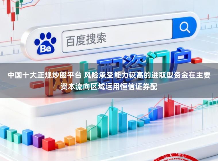中国十大正规炒股平台 风险承受能力较高的进取型资金在主要资本流向区域运用恒信证券配