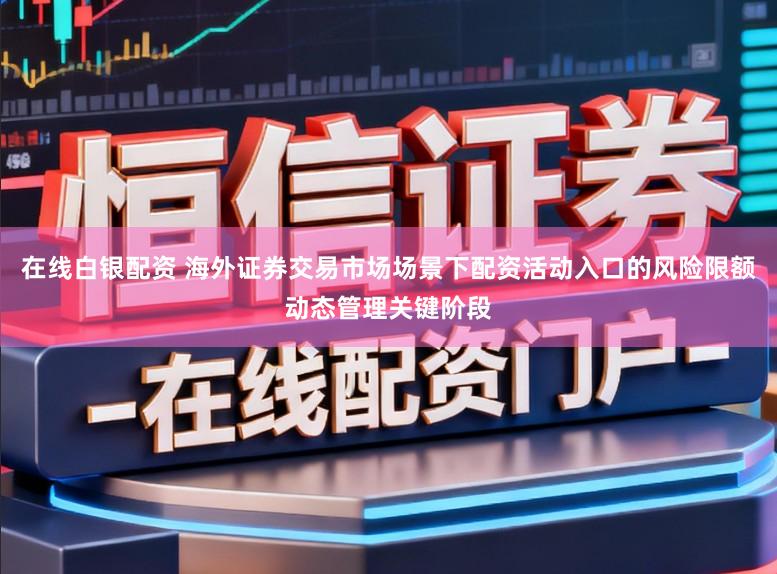 在线白银配资 海外证券交易市场场景下配资活动入口的风险限额动态管理关键阶段