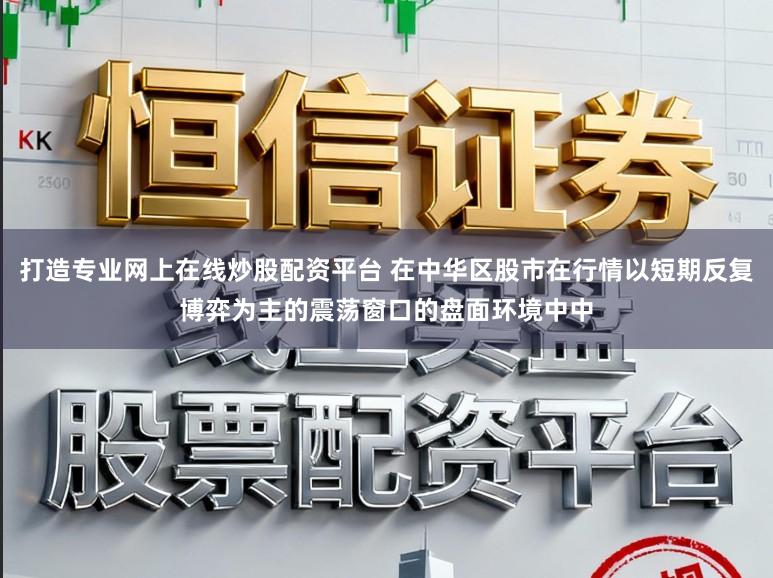 打造专业网上在线炒股配资平台 在中华区股市在行情以短期反复博弈为主的震荡窗口的盘面环境中中