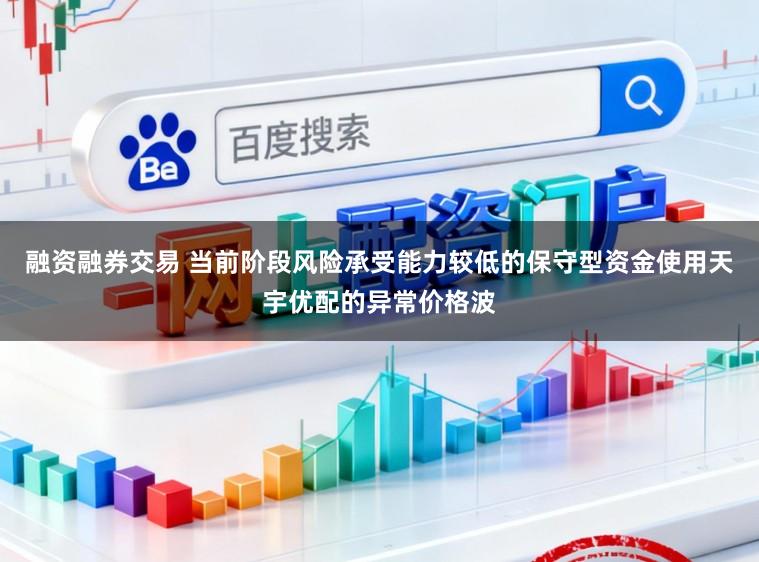 融资融券交易 当前阶段风险承受能力较低的保守型资金使用天宇优配的异常价格波