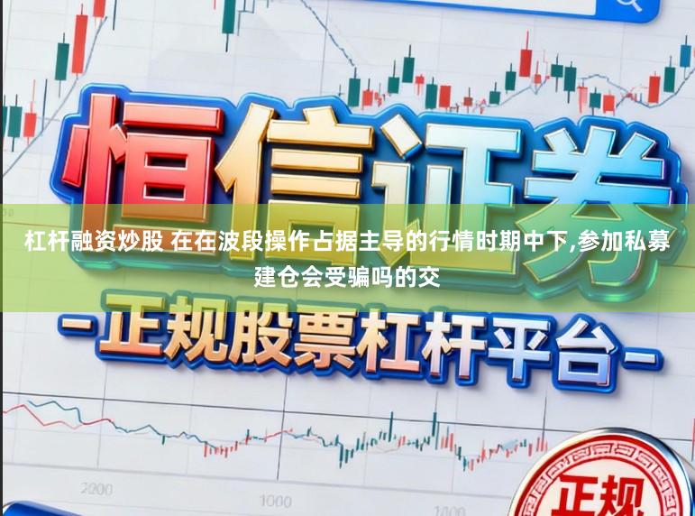 杠杆融资炒股 在在波段操作占据主导的行情时期中下，参加私募建仓会受骗吗的交