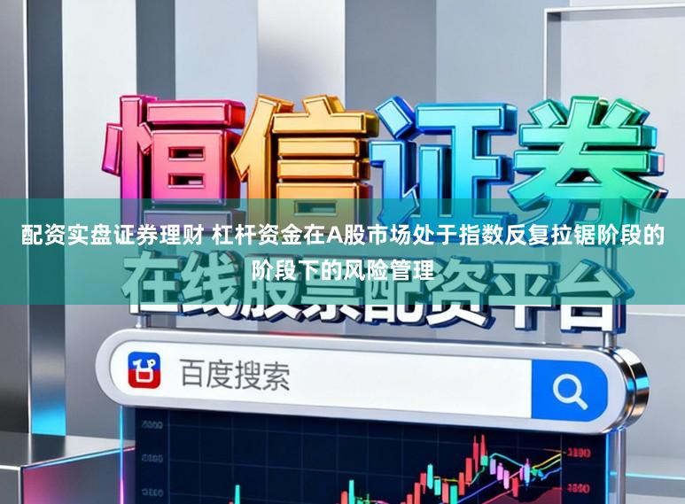 配资实盘证券理财 杠杆资金在A股市场处于指数反复拉锯阶段的阶段下的风险管理