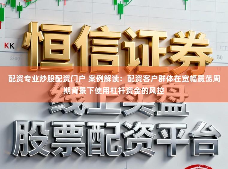 配资专业炒股配资门户 案例解读：配资客户群体在宽幅震荡周期背景下使用杠杆资金的风控